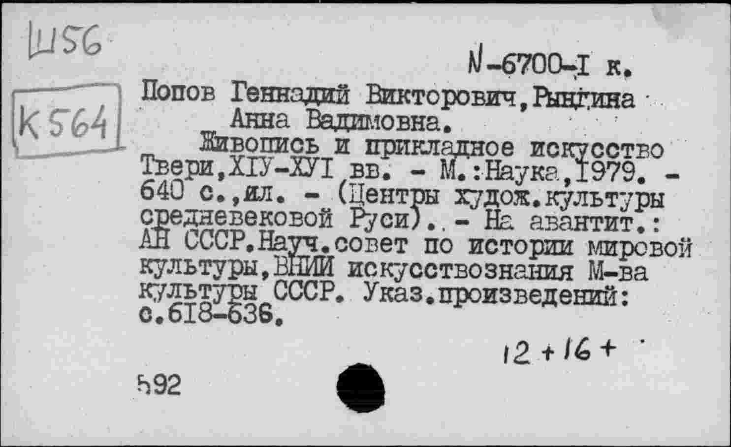 ﻿
ä/-670CUI к , Попов Геннадий Викторович,Рындина Анна Вадимовна.
Живопись и прикладное искусство Твери,ХІУ-ХУІ вв. - М. :Наука,1979. -640 с.,ил. - (Центры худож.культуры средневековой Руси).,- На авантит.: АН СССР,Науч.совет по истории мировой культуры,ВНИИ искусствознания М-ва с”^618^53SC^CP* ^каз,пР°изведени^:
I2 + /6 + •
Ь92